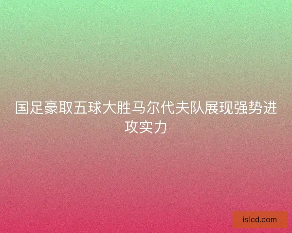 国足豪取五球大胜马尔代夫队展现强势进攻实力